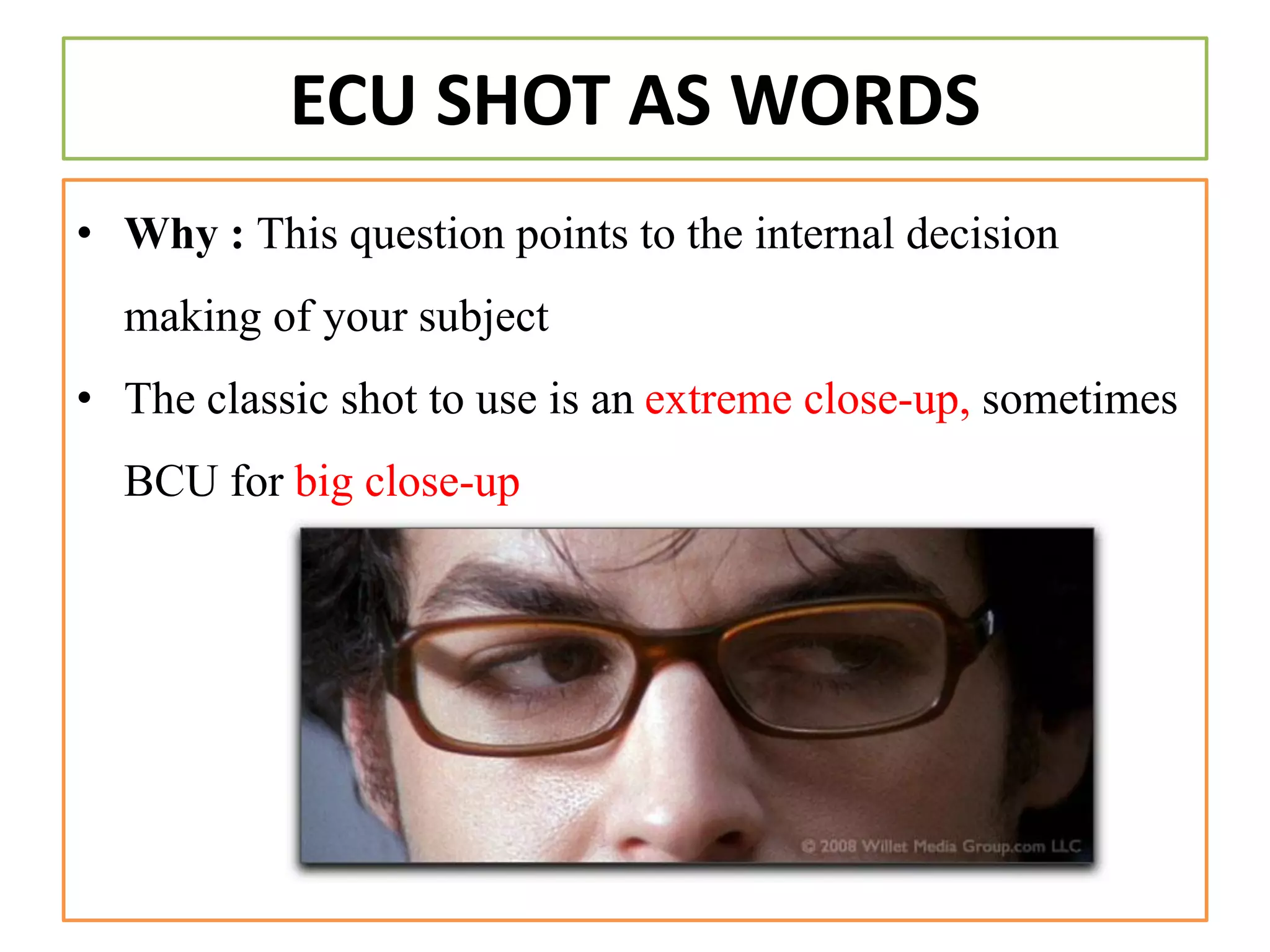 ECU SHOT AS WORDS
• Why : This question points to the internal decision
making of your subject
• The classic shot to use is an extreme close-up, sometimes
BCU for big close-up
 