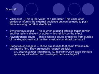 Sound (2) Voiceover – This is the ‘voice’ of a character. This voice often guides or informs the external audience but can be used to push them in wrong narrative directions. Synchronous sound – This is when a sound effect is matched with another technical event or action – this reinforces the effect. Asynchronous sound – This is when a sound originates from outside of the diegetic reality of the film; musical soundtrack perhaps? Diegetic/Non-Diegetic – These are sounds that come from inside/ outside the film. They are usually natural/ artificial. C.f.  Blazing Saddles  (Mel Brooks, 1974) and the Count Basie orchestra appearing in the desert and non-diegetic becomes diegetic! 