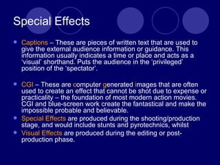 Special Effects Captions  – These are pieces of written text that are used to give the external audience information or guidance. This information usually indicates a time or place and acts as a ‘visual’ shorthand. Puts the audience in the ‘privileged’ position of the ‘spectator’. CGI  – These are  c omputer  g enerated  i mages that are often used to create an effect that cannot be shot due to expense or practicality – the foundation of most modern action movies. CGI and blue-screen work create the fantastical and make the impossible probable and believable. Special Effects  are produced during the shooting/production stage, and would include stunts and pyrotechnics, whilst Visual Effects  are produced during the editing or post-production phase. 