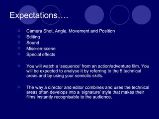Expectations…. Camera Shot, Angle, Movement and Position Editing Sound Mise-en-scene Special effects You will watch a ‘sequence’ from an action/adventure film. You will be expected to analyse it by referring to the 5 technical areas and by using your semiotic skills. The way a director and editor combines and uses the technical areas often develops into a ‘signature’ style that makes their films instantly recognisable to the audience. 