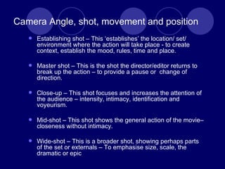 Camera Angle, shot, movement and position Establishing shot – This ‘establishes’ the location/ set/ environment where the action will take place - to create context, establish the mood, rules, time and place. Master shot – This is the shot the director/editor returns to break up the action – to provide a pause or  change of direction. Close-up – This shot focuses and increases the attention of the audience – intensity, intimacy, identification and voyeurism. Mid-shot – This shot shows the general action of the movie– closeness without intimacy. Wide-shot – This is a broader shot, showing perhaps parts of the set or externals – To emphasise size, scale, the dramatic or epic 