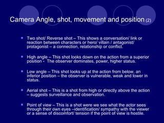 Camera Angle, shot, movement and position  (2) Two shot/ Reverse shot – This shows a conversation/ link or reaction between characters or hero/ villain / antagonist/ protagonist – a connection, relationship or conflict. High angle – This shot looks down on the action from a superior position -  The observer dominates, power, higher status. Low angle – This shot looks up at the action from below, an inferior position – the observer is vulnerable, weak and lower in status. Aerial shot – This is a shot from high or directly above the action – suggests surveillance and observation.  Point of view – This is a shot were we see what the actor sees through their own eyes –identification/ sympathy with the viewer or a sense of discomfort/ tension if the point of view is hostile. 