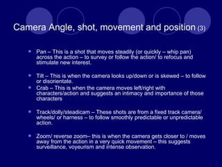 Camera Angle, shot, movement and position  (3) Pan – This is a shot that moves steadily (or quickly – whip pan) across the action – to survey or follow the action/ to refocus and stimulate new interest. Tilt – This is when the camera looks up/down or is skewed – to follow or disorientate.  Crab – This is when the camera moves left/right with characters/action and suggests an intimacy and importance of those characters Track/dolly/steadicam – These shots are from a fixed track camera/ wheels/ or harness – to follow smoothly predictable or unpredictable action. Zoom/ reverse zoom– this is when the camera gets closer to / moves away from the action in a very quick movement – this suggests surveillance, voyeurism and intense observation. 