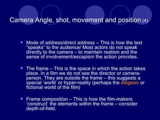 Camera Angle, shot, movement and position  (4) Mode of address/direct address – This is how the text “speaks” to the audience/ Most actors do not speak directly to the camera – to maintain realism and the sense of involvement/escapism the action provides. The frame – This is the space in which the action takes place. In a film we do not see the director or camera-person. They are outside the frame – this suggests a special ‘world’ or hyper-reality (perhaps the  diegesis  or fictional world of the film) Frame composition – This is how the film-makers ‘construct’ the elements within the frame – consider depth-of-field. 
