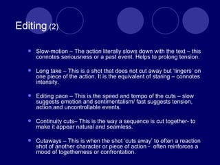   Editing  (2) Slow-motion – The action literally slows down with the text – this connotes seriousness or a past event. Helps to prolong tension. Long take – This is a shot that does not cut away but ‘lingers’ on one piece of the action. It is the equivalent of staring – connotes intensity. Editing pace – This is the speed and tempo of the cuts – slow suggests emotion and sentimentalism/ fast suggests tension, action and uncontrollable events.  Continuity cuts– This is the way a sequence is cut together- to make it appear natural and seamless. Cutaways – This is when the shot ‘cuts away’ to often a reaction shot of another character or piece of action -  often reinforces a mood of togetherness or confrontation. 
