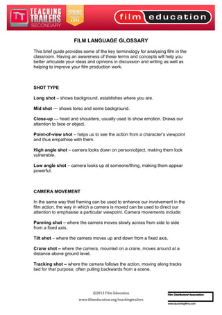 FILM LANGUAGE GLOSSARY
This brief guide provides some of the key terminology for analysing film in the
classroom. Having an awareness of these terms and concepts will help you
better articulate your ideas and opinions in discussion and writing as well as
helping to improve your film production work.
SHOT TYPE
Long shot – shows background, establishes where you are.
Mid shot — shows torso and some background.
Close-up — head and shoulders, usually used to show emotion. Draws our
attention to face or object.
Point-of-view shot – helps us to see the action from a character’s viewpoint
and thus empathise with them.
High angle shot – camera looks down on person/object, making them look
vulnerable.
Low angle shot – camera looks up at someone/thing, making them appear
powerful.
CAMERA MOVEMENT
In the same way that framing can be used to enhance our involvement in the
film action, the way in which a camera is moved can be used to direct our
attention to emphasise a particular viewpoint. Camera movements include:
Panning shot – where the camera moves slowly across from side to side
from a fixed axis.
Tilt shot – where the camera moves up and down from a fixed axis.
Crane shot – where the camera, mounted on a crane, moves around at a
distance above ground level.
Tracking shot – where the camera follows the action, moving along tracks
laid for that purpose, often pulling backwards from a scene.
©2013 Film Education
www.filmeducation.org/teachingtrailers
 