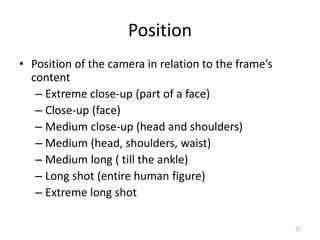 Position
• Position of the camera in relation to the frame’s
content
– Extreme close-up (part of a face)
– Close-up (face)
– Medium close-up (head and shoulders)
– Medium (head, shoulders, waist)
– Medium long ( till the ankle)
– Long shot (entire human figure)
– Extreme long shot
21
 