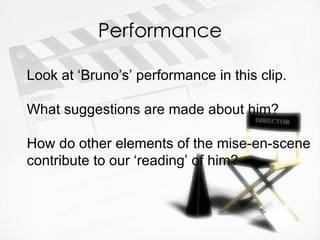 Performance

Look at ‘Bruno’s’ performance in this clip.

What suggestions are made about him?

How do other elements of the mise-en-scene
contribute to our ‘reading’ of him?
 