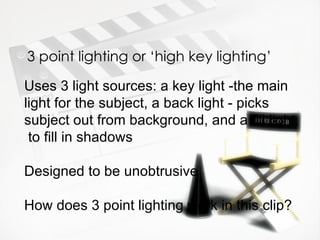 3 point lighting or ‘high key lighting’

Uses 3 light sources: a key light -the main
light for the subject, a back light - picks
subject out from background, and a fill light,
 to fill in shadows

Designed to be unobtrusive

How does 3 point lighting work in this clip?
 