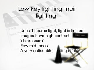 Low key lighting ‘noir
      lighting’

Uses 1 source light, light is limited
Images have high contrast
‘chiaroscuro’
Few mid-tones
A very noticeable lighting effect
 