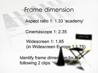 Frame dimension
  Aspect ratio 1: 1.33 ‘academy’

   Cinemascope 1: 2.35

   Widescreen 1: 1.85
   (in Widescreen Europe 1:1.75)

Identify frame dimension for the
following 2 clips
 