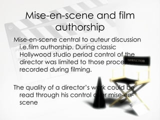 Mise-en-scene and film
         authorship
Mise-en-scene central to auteur discussion
 i.e.film authorship. During classic
 Hollywood studio period control of the
 director was limited to those processes
 recorded during filming.

The quality of a director’s work could be
  read through his control over mise-en-
  scene
 