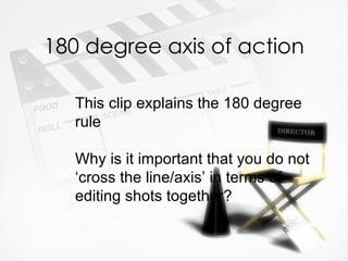 180 degree axis of action

   This clip explains the 180 degree
   rule

   Why is it important that you do not
   ‘cross the line/axis’ in terms of
   editing shots together?
 