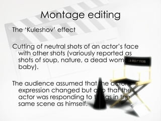 Montage editing
The ‘Kuleshov’ effect

Cutting of neutral shots of an actor’s face
 with other shots (variously reported as
 shots of soup, nature, a dead woman, a
 baby).

The audience assumed that the actor’s
  expression changed but also that the
  actor was responding to things in the
  same scene as himself.
 