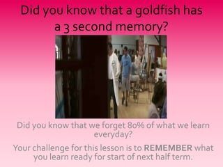 Did you know that a goldfish has a 3 second memory? Did you know that we forget 80% of what we learn everyday? Your challenge for this lesson is to REMEMBER what you learn ready for start of next half term. 