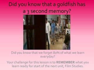 Did you know that a goldfish has
       a 3 second memory?




   Did you know that we forget 80% of what we learn
                      everyday?
Your challenge for this lesson is to REMEMBER what you
   learn ready for start of the next unit, Film Studies.
 