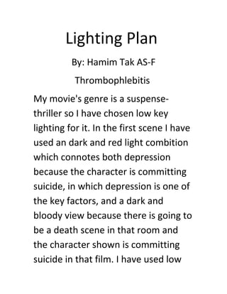 Lighting Plan
By: Hamim Tak AS-F
Thrombophlebitis
My movie's genre is a suspense-
thriller so I have chosen low key
lighting for it. In the first scene I have
used an dark and red light combition
which connotes both depression
because the character is committing
suicide, in which depression is one of
the key factors, and a dark and
bloody view because there is going to
be a death scene in that room and
the character shown is committing
suicide in that film. I have used low
 