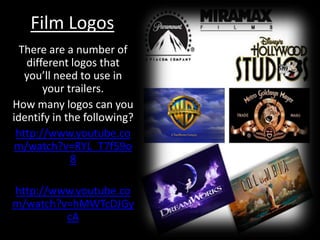 Film Logos There are a number of different logos that you’ll need to use in your trailers. How many logos can you identify in the following? http://www.youtube.com/watch?v=RYL_T7f59o8 http://www.youtube.com/watch?v=hMWTcDJGycA 