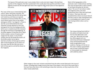 The layout of this particular cover is very simple, there is only one main image in the top three
quarters of the magazine, the title is positioned in the usually place (top quarter) and there is text
aligned on both the left and right hand side of the magazine with certain pieces of text aligned to
the centre.
The cover of this issue is dominated by dark
colours: black, dark green and grey. This
hints to the viewer that the film will be dark
and mysterious and these are typically
conventions of horror/ thriller films, so the
use of these colours hints to the viewer
what genre of film ‘I am legend’ is. There is
also the use of white behind the main
character to draw attention to him and
distinguish him from the background (this
white aura is created around the character
through the technique of backlighting). As
the white appears to look like mist or fog it
further creates a sense of mystery and
enigma for the viewer. It also further
clarifies that the film being discussed is of
the thriller and/or horror genre.
Avid fans of either of these genres will be
able to tell through the use of colours on
this cover that the film falls into one or
both of those genres and will be drawn to
the magazine.

Much of the typography on this
particular cover is bold and eye catching,
this issue has gone with a colour scheme
of red, black and white for the font
colour. The use of 3 set colours makes
the magazine seem a lot more
professional than if they had used loads
of colours. They have also used
complimentary colours to ensure that all
the text is easy to read, having black text
on a red background is easier to read
than having another colour such as
yellow.

The Unique Selling Point (USP) of
this edition of Empire has to be
the fact that Will Smith is the
cover star. Will Smith has huge
box office appeal and is an
extremely well known Hollywood
actor and would therefore be
easily recognisable to any
audience. Having an A-list star on
the cover is always a guaranteed
way to draw in potential buyers
as many people are obsessed
with celebrity culture

Other images on the cover include screenshots from the other movies featured in this issue of
Empire. Including these images ensures that even if the viewer is not a fan of the movie that is
the main focus that there is still something to draw their attention, as they may be fans of the
other movies advertised.

 