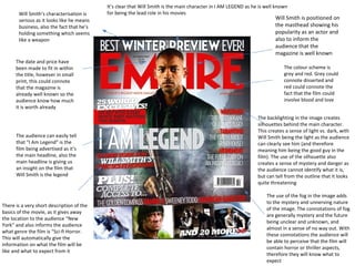 Will Smith’s characterisation is
serious as it looks like he means
business, also the fact that he’s
holding something which seems
like a weapon

The date and price have
been made to fit in within
the title, however in small
print, this could connote
that the magazine is
already well known so the
audience know how much
it is worth already

The audience can easily tell
that “I Am Legend” is the
film being advertised as it’s
the main headline, also the
main headline is giving us
an insight on the film that
Will Smith is the legend

There is a very short description of the
basics of the movie, as it gives away
the location to the audience “New
York” and also informs the audience
what genre the film is “Sci-fi Horror.
This will automatically give the
information on what the film will be
like and what to expect from it

It’s clear that Will Smith is the main character in I AM LEGEND as he is well known
for being the lead role in his movies

Will Smith is positioned on
the masthead showing his
popularity as an actor and
also to inform the
audience that the
magazine is well known
The colour scheme is
grey and red. Grey could
connote disserted and
red could connote the
fact that the film could
involve blood and love

The backlighting in the image creates
silhouettes behind the main character.
This creates a sense of light vs. dark, with
Will Smith being the light as the audience
can clearly see him (and therefore
meaning him being the good guy in the
film). The use of the silhouette also
creates a sense of mystery and danger as
the audience cannot identify what it is,
but can tell from the outline that it looks
quite threatening
The use of the fog in the image adds
to the mystery and unnerving nature
of the image. The connotations of fog
are generally mystery and the future
being unclear and unknown, and
almost in a sense of no way out. With
these connotations the audience will
be able to perceive that the film will
contain horror or thriller aspects,
therefore they will know what to
expect

 