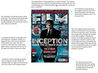 The masthead is a birds-eye view of a built
urban area. The masthead itself blends into
the background as such as the letters are
actually buildings in the urban area, and is a
clear reference to the film

Just below the bottom of the page is the
anchorage text "Inception" written in a
large font that is the centre of attention
of the whole front cover. The text is
written in a dull silver font colour which
again makes it stand out from the rest of
the page and makes it look quite unique

Just below is more anchorage text which
acts as a tag line. It reads "inside the
ultimate head trip" again this links into the
film and carries on the Inception theme.

The large skyline in a large, bold font in a red font colour. This makes it
stand out from the masthead. The bold red font as well as the text "The
mind-blowing issue" makes the skyline look quite powerful, and almost
gives it authority
The masthead is quite typical of
the magazine with the word 'film'
being much larger than the word
'total' which is written in the 'F' of
the word 'Film'

The main image includes Leonardo de'
Caprio as the character Dominic Cobb in
the centre of the front cover. The whole
main image and anchorage text is based
on the film 'Inception'. Towards the
bottom of the page Leonardo de' Caprio
is walking on a street in a built up area.
To stick with the theme of Inception the
bottom of the page and the top are both
as one. This gives the audience an insight
into the world of Inception, were
anything is possible

The front cover shows the
world being folded over, giving
the birds-eye view at the top of
the page and the street level
view at the bottom

 