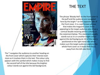 The phrase ‘Bloody Hell’ on the front cover is
the puff and the audience are navigated
here by the bright * on the opposite side of
the front cover. It is a well known phrase
that makes the magazine cover more
appealing to the target audience plus it has a
comical double meaning which is shown in
the statement below. This statement equally
stands out as it is in another bright colour
against the dull background. All of this text is
positioned on the right hand side which
makes sure the target audience explores the
whole front cover as it steals their focus
away from the left side third.
The * navigates the audience to another heading on
the front cover which captures their interest even
more as it involves them in the text. The colour only
appears with this symbol which makes it easy to find
the second half of the title because the brighter
colour stands out against the dull background.
THE TEXT
 