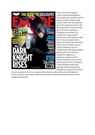 I think that the film magazine
                                                                 'Empire' would be appropriate to
                                                                 carry adverts and reviews for our film
                                                                 because 'Empire' includes a wide
                                                                 variety of films from many different
                                                                 genres for example the cover to the
                                                                 left shows 'Batman The Dark Knight
                                                                 Rises' which was a big feature
                                                                 leading up to the release. The
                                                                 magazine has a huge range of
                                                                 reviews from recent releases to older
                                                                 films. They cover big box offices
                                                                 release and smaller indie films which
                                                                 covers our film. Empire also has a
                                                                 massive audience as you can
                                                                 subscribe to get the magazine deliver
                                                                 weekly and is one of the most
                                                                 popular film magazines in
                                                                 publication. Having our film in
                                                                 'Empire' would mean that our film
                                                                 gets maximum amount of exposure,
                                                                 readers flicking through would
                                                                 hopefully spot the advert and be
                                                                 intrigued in to what the film is about.
We also would want the film to recognised for its director, editor, actors and sound designers.
'Empire' also has a website which means the film will be seen by lots of different readers online
adding to the exposure.
 