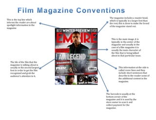 The magazine includes a master head,
which is typically in a larger font than
the rest; this is done to make the brand
of the magazine stand out.
The tile of the film that the
magazine is talking about is
usually in the second largest
font in order to get the film
recognized and grab the
audience’s attention to it.
This is the main image ,it is
typically in the center of the
magazine and usually in the
case of a film magazine it is
usually the main character of
the film that is being talked
about in that particular issue.
The barcode is usually at the
bottom corner of the
magazine and it is used by the
store owner to scan it and
collect payment for the
magazine.
This information at the side is
called cover lines and they
include short sentences that
describe to the reader some of
the additional content in the
magazine.
This is the top line which
informs the reader are about
spotlight information in the
magazine
 