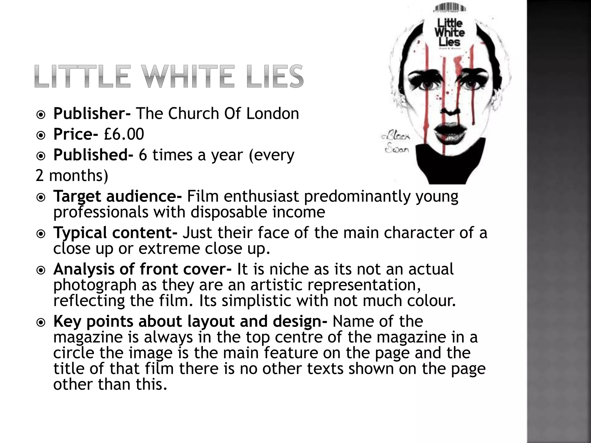  Publisher- The Church Of London 
 Price- £6.00 
 Published- 6 times a year (every 
2 months) 
 Target audience- Film enthusiast predominantly young 
professionals with disposable income 
 Typical content- Just their face of the main character of a 
close up or extreme close up. 
 Analysis of front cover- It is niche as its not an actual 
photograph as they are an artistic representation, 
reflecting the film. Its simplistic with not much colour. 
 Key points about layout and design- Name of the 
magazine is always in the top centre of the magazine in a 
circle the image is the main feature on the page and the 
title of that film there is no other texts shown on the page 
other than this. 
 