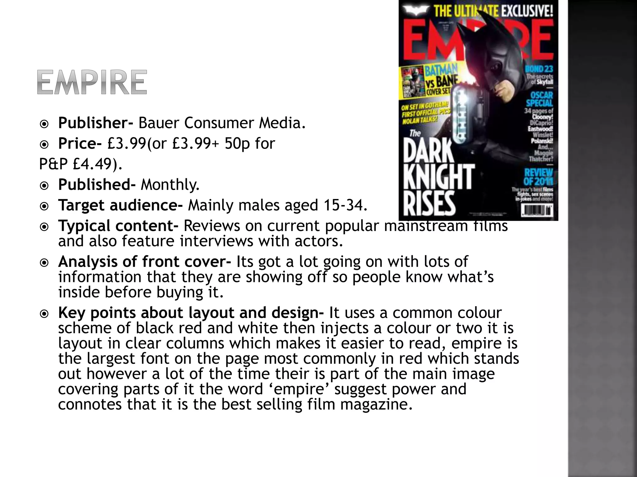  Publisher- Bauer Consumer Media. 
 Price- £3.99(or £3.99+ 50p for 
P&P £4.49). 
 Published- Monthly. 
 Target audience- Mainly males aged 15-34. 
 Typical content- Reviews on current popular mainstream films 
and also feature interviews with actors. 
 Analysis of front cover- Its got a lot going on with lots of 
information that they are showing off so people know what’s 
inside before buying it. 
 Key points about layout and design- It uses a common colour 
scheme of black red and white then injects a colour or two it is 
layout in clear columns which makes it easier to read, empire is 
the largest font on the page most commonly in red which stands 
out however a lot of the time their is part of the main image 
covering parts of it the word ‘empire’ suggest power and 
connotes that it is the best selling film magazine. 
 