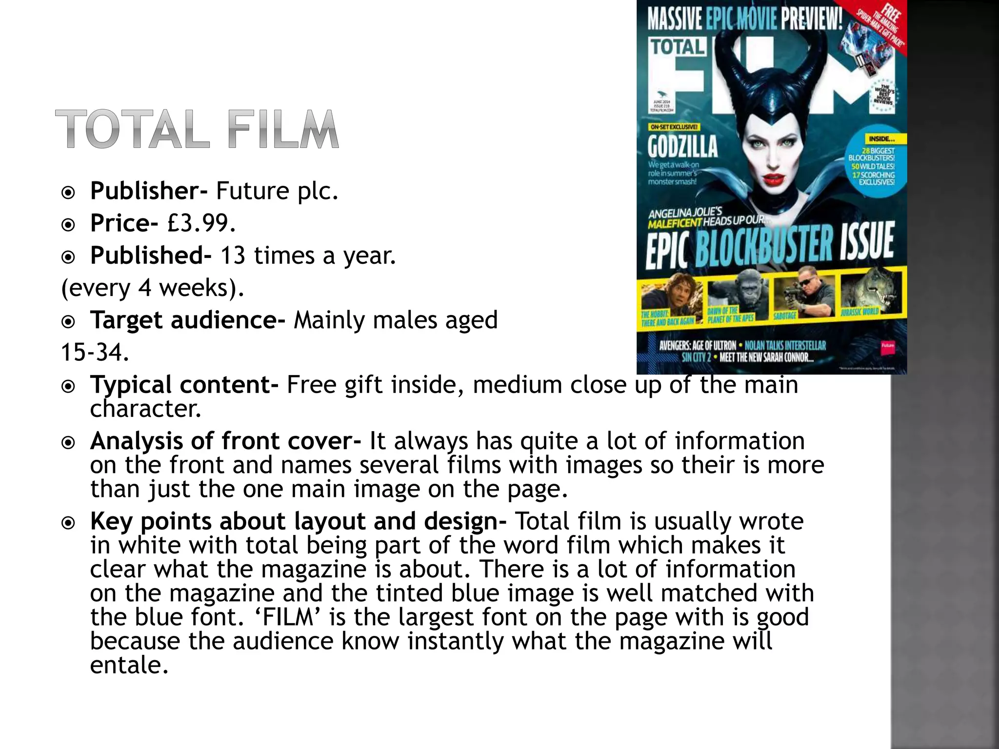  Publisher- Future plc. 
 Price- £3.99. 
 Published- 13 times a year. 
(every 4 weeks). 
 Target audience- Mainly males aged 
15-34. 
 Typical content- Free gift inside, medium close up of the main 
character. 
 Analysis of front cover- It always has quite a lot of information 
on the front and names several films with images so their is more 
than just the one main image on the page. 
 Key points about layout and design- Total film is usually wrote 
in white with total being part of the word film which makes it 
clear what the magazine is about. There is a lot of information 
on the magazine and the tinted blue image is well matched with 
the blue font. ‘FILM’ is the largest font on the page with is good 
because the audience know instantly what the magazine will 
entale. 
 