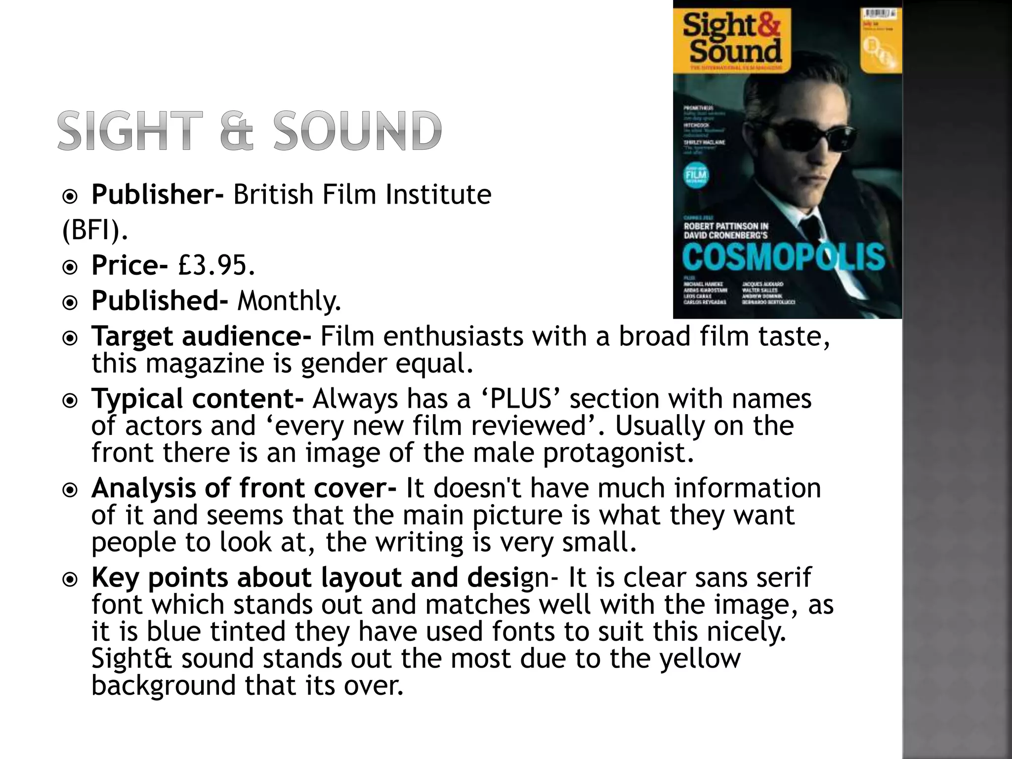  Publisher- British Film Institute 
(BFI). 
 Price- £3.95. 
 Published- Monthly. 
 Target audience- Film enthusiasts with a broad film taste, 
this magazine is gender equal. 
 Typical content- Always has a ‘PLUS’ section with names 
of actors and ‘every new film reviewed’. Usually on the 
front there is an image of the male protagonist. 
 Analysis of front cover- It doesn't have much information 
of it and seems that the main picture is what they want 
people to look at, the writing is very small. 
 Key points about layout and design- It is clear sans serif 
font which stands out and matches well with the image, as 
it is blue tinted they have used fonts to suit this nicely. 
Sight& sound stands out the most due to the yellow 
background that its over. 
 