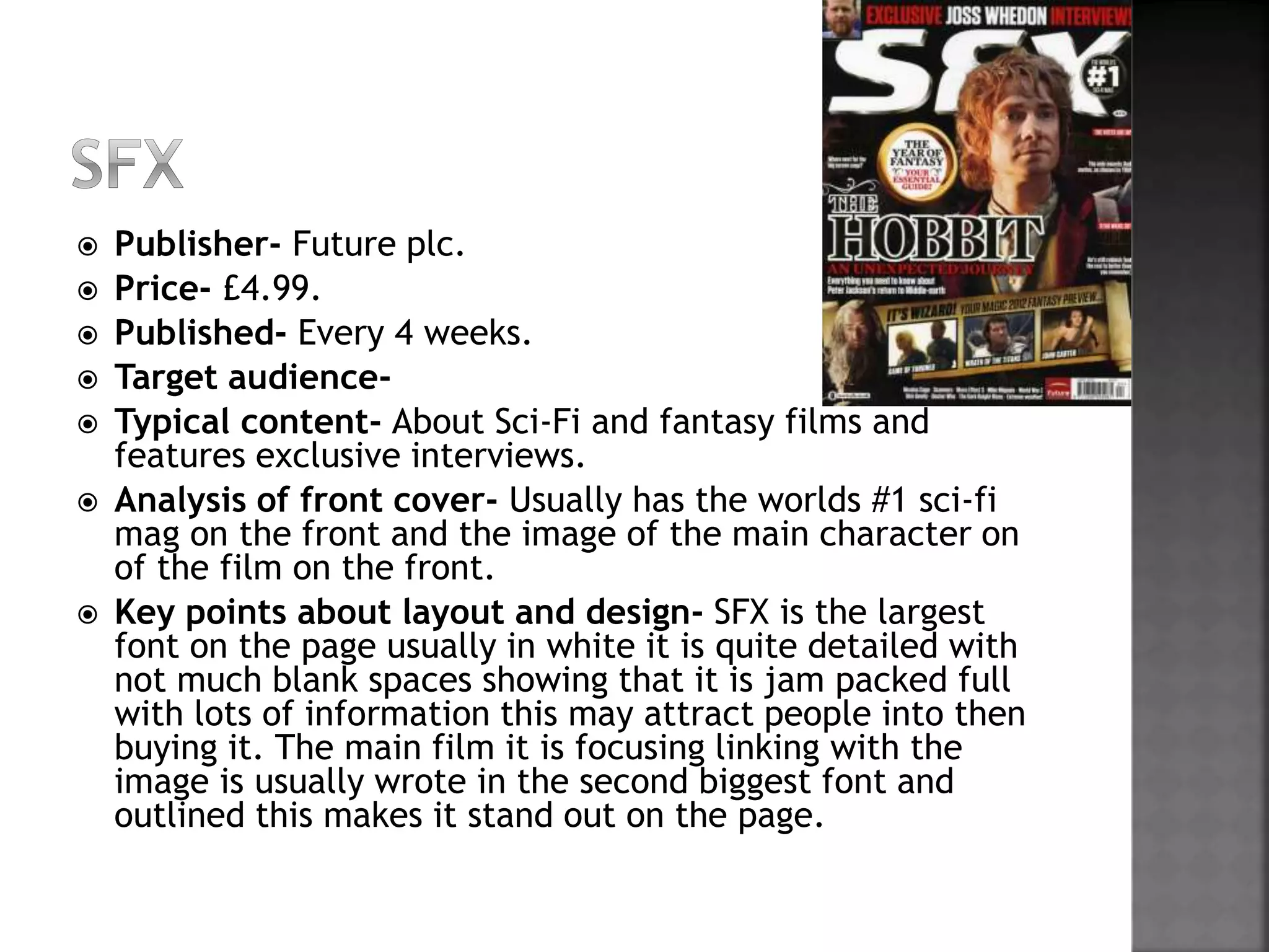  Publisher- Future plc. 
 Price- £4.99. 
 Published- Every 4 weeks. 
 Target audience- 
 Typical content- About Sci-Fi and fantasy films and 
features exclusive interviews. 
 Analysis of front cover- Usually has the worlds #1 sci-fi 
mag on the front and the image of the main character on 
of the film on the front. 
 Key points about layout and design- SFX is the largest 
font on the page usually in white it is quite detailed with 
not much blank spaces showing that it is jam packed full 
with lots of information this may attract people into then 
buying it. The main film it is focusing linking with the 
image is usually wrote in the second biggest font and 
outlined this makes it stand out on the page. 
 