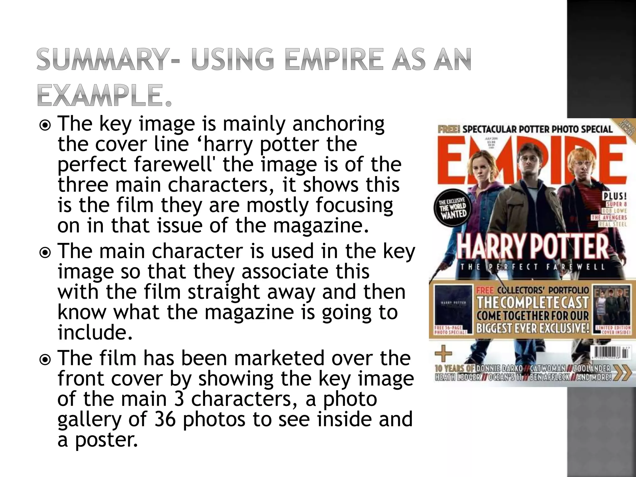  The key image is mainly anchoring 
the cover line ‘harry potter the 
perfect farewell' the image is of the 
three main characters, it shows this 
is the film they are mostly focusing 
on in that issue of the magazine. 
 The main character is used in the key 
image so that they associate this 
with the film straight away and then 
know what the magazine is going to 
include. 
 The film has been marketed over the 
front cover by showing the key image 
of the main 3 characters, a photo 
gallery of 36 photos to see inside and 
a poster. 

