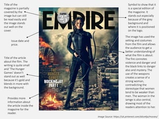 Image Source: https://uk.pinterest.com/alice4ja/movies/
Issue date and
price.
Title of the article
about the film. The
writing is quite small
and ’The Hunger
Games’ doesn’t
stand out as well
because it’s gold and
blends in more with
the background.
Provides more
information about
the article inside the
magazine for the
reader.
Title of the
magazine is partially
covered by the
image but can still
be read easily and
the image stands
out well on the
cover.
Symbol to show that it
is a special edition of
the magazine. It
stands out especially
because of the grey
background and
where it is positioned
on the logo.
The image has used the
setting and costumes
from the film and allows
the audience to get a
better understanding of
what the film is about.
The fire connotes
violence and danger and
the black links to danger
also and mystery. The
use of the weapons
creates a sense of a
strong woman,
contradicting the
stereotype that women
tend to be weaker than
men. The woman in the
iamge is also central,
drawing most of the
readers attention to her.
 