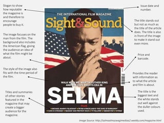 Image Source: http://salmaalmazwagimediaa2.weebly.com/magazine.html
Slogan to show
how reputable
the magazine is
and therefore to
encourage
people to buy it.
Issue date and
number.
Price and
barcode.
Titles and summaries
of other stories
featured in the
magazine that may
create a bigger
audience for the
magazine.
The image focuses on the
man from the film. The
background also includes
the American flag, giving
the audience an idea of
what the film might be
about.
The style of the image also
fits with the time period of
the film.
The title stands out
but not as much as
the title of the article
does. The title is also
in front of the image
to make it stand out
even more.
Provides the reader
with information as
to what the article
and film is about.
The title is the
biggest text and
the white stands
out well against
the duller colours
used.
 