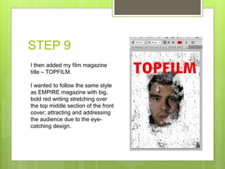 STEP 9
I then added my film magazine
title – TOPFILM.
I wanted to follow the same style
as EMPIRE magazine with big,
bold red writing stretching over
the top middle section of the front
cover; attracting and addressing
the audience due to the eye-
catching design.
 