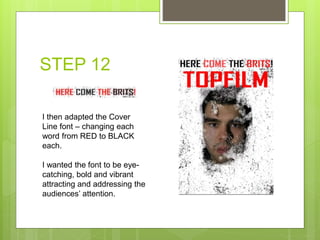 STEP 12
I then adapted the Cover
Line font – changing each
word from RED to BLACK
each.
I wanted the font to be eye-
catching, bold and vibrant
attracting and addressing the
audiences’ attention.
 