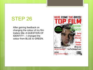 STEP 26
After gaining feedback on
changing the colour of my film
trailers title: A QUESTION OF
IDENTITY – I changed the
colour from BLUE to GREEN.
 