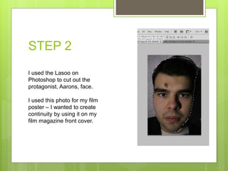 STEP 2
I used the Lasoo on
Photoshop to cut out the
protagonist, Aarons, face.
I used this photo for my film
poster – I wanted to create
continuity by using it on my
film magazine front cover.
 