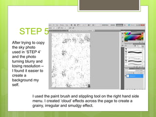 STEP 5
After trying to copy
the sky photo
used in ‘STEP 4’
and the photo
turning blurry and
losing resolution –
I found it easier to
create a
background my
self.
I used the paint brush and stippling tool on the right hand side
menu. I created ‘cloud’ effects across the page to create a
grainy, irregular and smudgy effect.
 