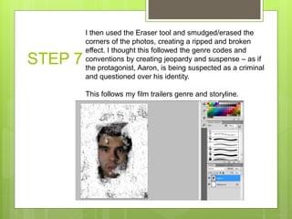 STEP 7
I then used the Eraser tool and smudged/erased the
corners of the photos, creating a ripped and broken
effect. I thought this followed the genre codes and
conventions by creating jeopardy and suspense – as if
the protagonist, Aaron, is being suspected as a criminal
and questioned over his identity.
This follows my film trailers genre and storyline.
 