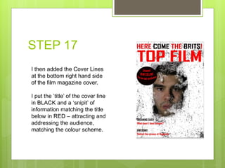 STEP 17
I then added the Cover Lines
at the bottom right hand side
of the film magazine cover.
I put the ‘title’ of the cover line
in BLACK and a ‘snipit’ of
information matching the title
below in RED – attracting and
addressing the audience,
matching the colour scheme.
 