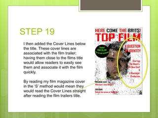 STEP 19
I then added the Cover Lines below
the title. These cover lines are
associated with the film trailer;
having them close to the films title
would allow readers to easily see
them and associate it with the film
quickly.
By reading my film magazine cover
in the ‘S’ method would mean they
would read the Cover Lines straight
after reading the film trailers title.
 