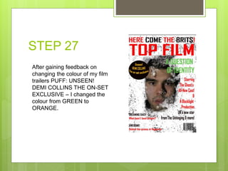 STEP 27
After gaining feedback on
changing the colour of my film
trailers PUFF: UNSEEN!
DEMI COLLINS THE ON-SET
EXCLUSIVE – I changed the
colour from GREEN to
ORANGE.
 