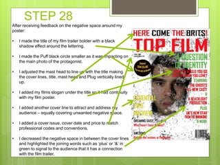 STEP 28
After receiving feedback on the negative space around my
poster:
• I made the title of my film trailer bolder with a black
shadow effect around the lettering.
• I made the Puff black circle smaller as it was impacting on
the main photo of the protagonist.
• I adjusted the mast head to line up with the title making
the cover lines, title, mast head and Plug vertically lined
up.
• I added my films slogan under the title so it had continuity
with my film poster.
• I added another cover line to attract and address my
audience – equally covering unwanted negative space.
• I added a cover issue, cover date and price to match
professional codes and conventions.
• I decreased the negative space in between the cover lines
and highlighted the joining words such as ‘plus’ or ‘&’ in
green to signal to the audience that it has a connection
with the film trailer.
 