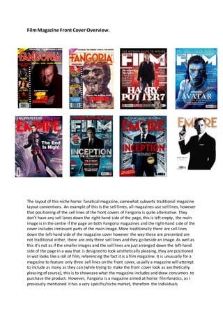 FilmMagazine Front Cover Overview.
The layout of this niche horror fanatical magazine, somewhat subverts traditional magazine
layout conventions. An example of this is the sell limes, all magazines use sell lines, however
that positioning of the sell lines of the front covers of Fangoria is quite alternative. They
don’t have any sell lanes down the right-hand side of the page, this is left empty, the main
image is in the centre if the page on both Fangoria magazines and the right-hand side of the
cover includes irrelevant parts of the main image. More traditionally there are sell lines
down the left-hand side of the magazine cover however the way these are presented are
not traditional either, there are only three sell lines and they go beside an image. As well as
this it’s not as if the smaller images and the sell lines are just arranged down the left-hand
side of the page in a way that is designed to look aesthetically pleasing, they are positioned
in wat looks like a roll of film, referencing the fact it is a film magazine. It is unusually for a
magazine to feature only three sell lines on the front cover, usually a magazine will attempt
to include as many as they can (while trying to make the front cover look as aesthetically
pleasing of course), this is to showcase what the magazine includes and draw consumers to
purchase the product. However, Fangoria is a magazine aimed at horror filmfanatics, as I
previously mentioned it has a very specific/niche market, therefore the individuals
 