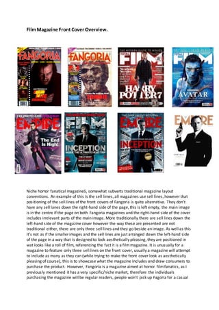 FilmMagazine Front Cover Overview.
Niche horror fanatical magazineS, somewhat subverts traditional magazine layout
conventions. An example of this is the sell limes, all magazines use sell lines, however that
positioning of the sell lines of the front covers of Fangoria is quite alternative. They don’t
have any sell lanes down the right-hand side of the page, this is left empty, the main image
is in the centre if the page on both Fangoria magazines and the right-hand side of the cover
includes irrelevant parts of the main image. More traditionally there are sell lines down the
left-hand side of the magazine cover however the way these are presented are not
traditional either, there are only three sell lines and they go beside an image. As well as this
it’s not as if the smaller images and the sell lines are just arranged down the left-hand side
of the page in a way that is designed to look aesthetically pleasing, they are positioned in
wat looks like a roll of film, referencing the fact it is a filmmagazine. It is unusually for a
magazine to feature only three sell lines on the front cover, usually a magazine will attempt
to include as many as they can (while trying to make the front cover look as aesthetically
pleasing of course), this is to showcase what the magazine includes and draw consumers to
purchase the product. However, Fangoria is a magazine aimed at horror filmfanatics, as I
previously mentioned it has a very specific/niche market, therefore the individuals
purchasing the magazine will be regular readers, people won’t pick up Fagoria for a casual
 