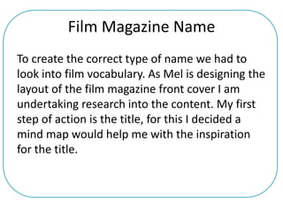 Film Magazine Name
To create the correct type of name we had to
look into film vocabulary. As Mel is designing the
layout of the film magazine front cover I am
undertaking research into the content. My first
step of action is the title, for this I decided a
mind map would help me with the inspiration
for the title.
 