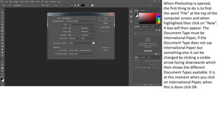 When Photoshop is opened,
the first thing to do is to find
the word “File” at the top of the
computer screen and when
highlighted then click on “New”.
A box will then appear. The
Document Type must be
International Paper, if the
Document Type does not say
International Paper but
something else it can be
changed by clicking a visible
arrow facing downwards which
then shows the different
Document Types available. It is
at this moment when you click
on International Paper, when
this is done click OK.
 